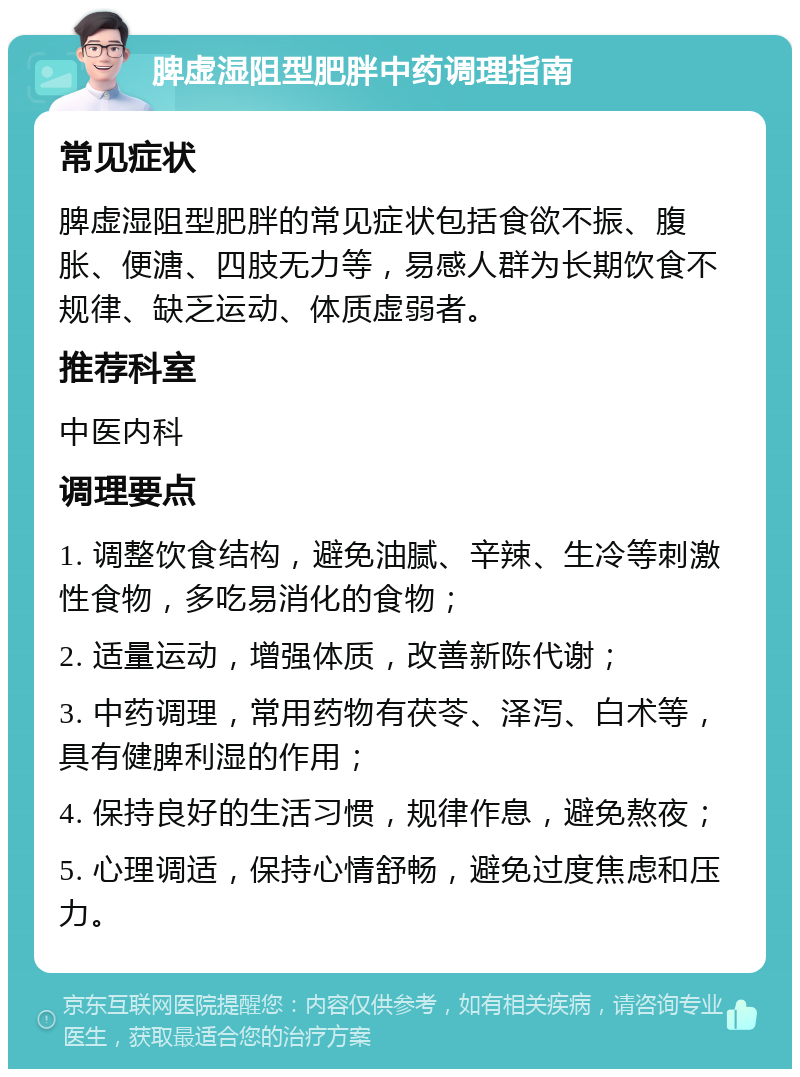 脾虚湿阻型肥胖中药调理指南 常见症状 脾虚湿阻型肥胖的常见症状包括食欲不振、腹胀、便溏、四肢无力等，易感人群为长期饮食不规律、缺乏运动、体质虚弱者。 推荐科室 中医内科 调理要点 1. 调整饮食结构，避免油腻、辛辣、生冷等刺激性食物，多吃易消化的食物； 2. 适量运动，增强体质，改善新陈代谢； 3. 中药调理，常用药物有茯苓、泽泻、白术等，具有健脾利湿的作用； 4. 保持良好的生活习惯，规律作息，避免熬夜； 5. 心理调适，保持心情舒畅，避免过度焦虑和压力。