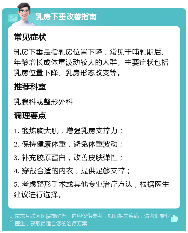 乳房下垂改善指南 常见症状 乳房下垂是指乳房位置下降，常见于哺乳期后、年龄增长或体重波动较大的人群。主要症状包括乳房位置下降、乳房形态改变等。 推荐科室 乳腺科或整形外科 调理要点 1. 锻炼胸大肌，增强乳房支撑力； 2. 保持健康体重，避免体重波动； 3. 补充胶原蛋白，改善皮肤弹性； 4. 穿戴合适的内衣，提供足够支撑； 5. 考虑整形手术或其他专业治疗方法，根据医生建议进行选择。