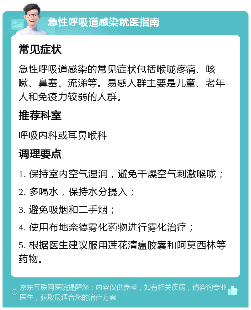 急性呼吸道感染就医指南 常见症状 急性呼吸道感染的常见症状包括喉咙疼痛、咳嗽、鼻塞、流涕等。易感人群主要是儿童、老年人和免疫力较弱的人群。 推荐科室 呼吸内科或耳鼻喉科 调理要点 1. 保持室内空气湿润，避免干燥空气刺激喉咙； 2. 多喝水，保持水分摄入； 3. 避免吸烟和二手烟； 4. 使用布地奈德雾化药物进行雾化治疗； 5. 根据医生建议服用莲花清瘟胶囊和阿莫西林等药物。