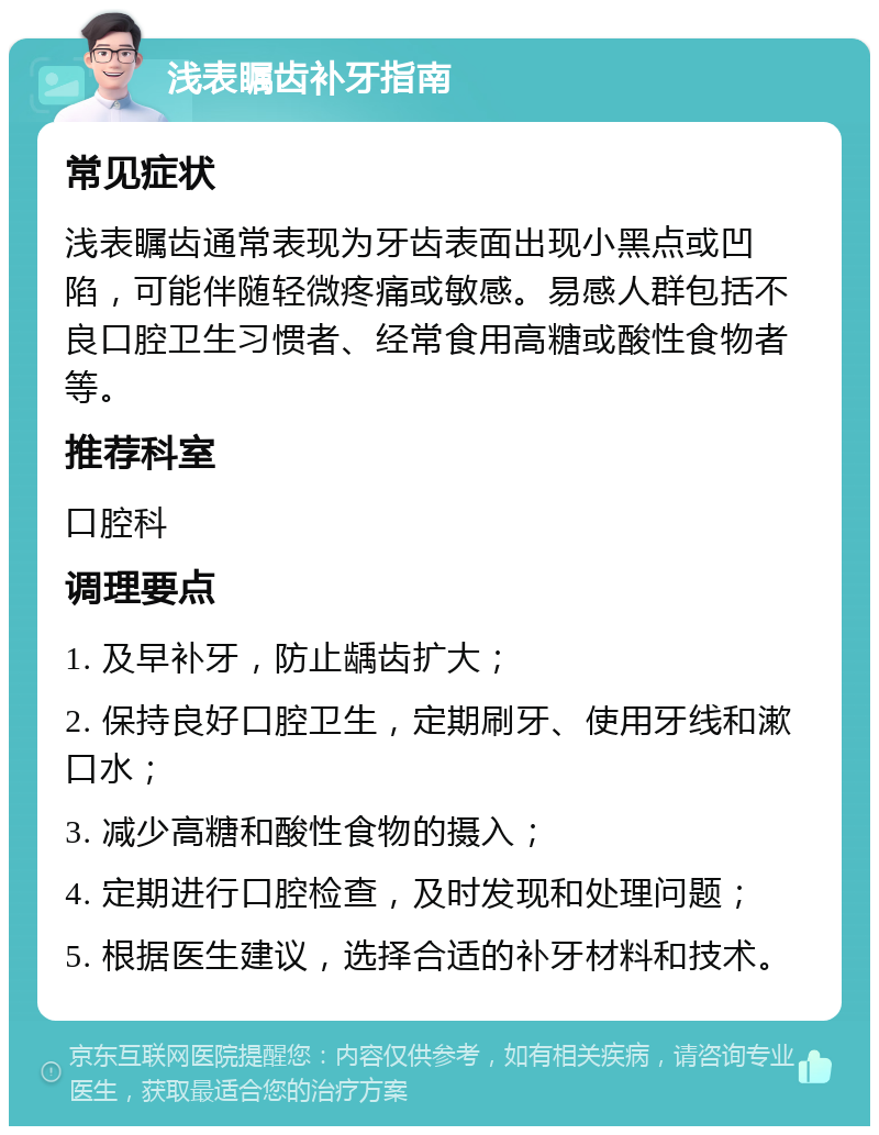 浅表瞩齿补牙指南 常见症状 浅表瞩齿通常表现为牙齿表面出现小黑点或凹陷，可能伴随轻微疼痛或敏感。易感人群包括不良口腔卫生习惯者、经常食用高糖或酸性食物者等。 推荐科室 口腔科 调理要点 1. 及早补牙，防止龋齿扩大； 2. 保持良好口腔卫生，定期刷牙、使用牙线和漱口水； 3. 减少高糖和酸性食物的摄入； 4. 定期进行口腔检查，及时发现和处理问题； 5. 根据医生建议，选择合适的补牙材料和技术。