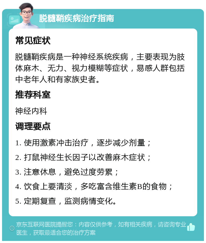 脱髓鞘疾病治疗指南 常见症状 脱髓鞘疾病是一种神经系统疾病，主要表现为肢体麻木、无力、视力模糊等症状，易感人群包括中老年人和有家族史者。 推荐科室 神经内科 调理要点 1. 使用激素冲击治疗，逐步减少剂量； 2. 打鼠神经生长因子以改善麻木症状； 3. 注意休息，避免过度劳累； 4. 饮食上要清淡，多吃富含维生素B的食物； 5. 定期复查，监测病情变化。