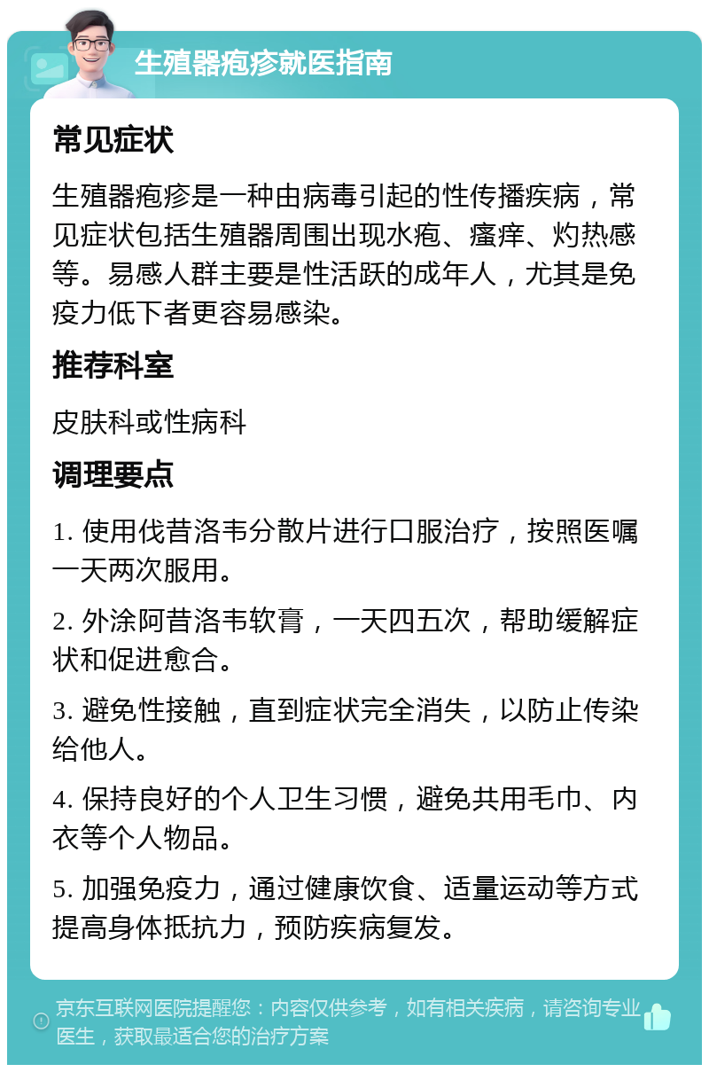 生殖器疱疹就医指南 常见症状 生殖器疱疹是一种由病毒引起的性传播疾病，常见症状包括生殖器周围出现水疱、瘙痒、灼热感等。易感人群主要是性活跃的成年人，尤其是免疫力低下者更容易感染。 推荐科室 皮肤科或性病科 调理要点 1. 使用伐昔洛韦分散片进行口服治疗，按照医嘱一天两次服用。 2. 外涂阿昔洛韦软膏，一天四五次，帮助缓解症状和促进愈合。 3. 避免性接触，直到症状完全消失，以防止传染给他人。 4. 保持良好的个人卫生习惯，避免共用毛巾、内衣等个人物品。 5. 加强免疫力，通过健康饮食、适量运动等方式提高身体抵抗力，预防疾病复发。