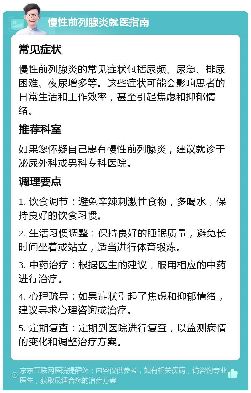 慢性前列腺炎就医指南 常见症状 慢性前列腺炎的常见症状包括尿频、尿急、排尿困难、夜尿增多等。这些症状可能会影响患者的日常生活和工作效率，甚至引起焦虑和抑郁情绪。 推荐科室 如果您怀疑自己患有慢性前列腺炎，建议就诊于泌尿外科或男科专科医院。 调理要点 1. 饮食调节：避免辛辣刺激性食物，多喝水，保持良好的饮食习惯。 2. 生活习惯调整：保持良好的睡眠质量，避免长时间坐着或站立，适当进行体育锻炼。 3. 中药治疗：根据医生的建议，服用相应的中药进行治疗。 4. 心理疏导：如果症状引起了焦虑和抑郁情绪，建议寻求心理咨询或治疗。 5. 定期复查：定期到医院进行复查，以监测病情的变化和调整治疗方案。