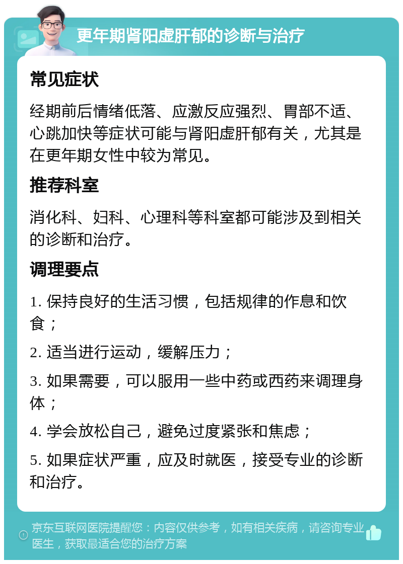 更年期肾阳虚肝郁的诊断与治疗 常见症状 经期前后情绪低落、应激反应强烈、胃部不适、心跳加快等症状可能与肾阳虚肝郁有关，尤其是在更年期女性中较为常见。 推荐科室 消化科、妇科、心理科等科室都可能涉及到相关的诊断和治疗。 调理要点 1. 保持良好的生活习惯，包括规律的作息和饮食； 2. 适当进行运动，缓解压力； 3. 如果需要，可以服用一些中药或西药来调理身体； 4. 学会放松自己，避免过度紧张和焦虑； 5. 如果症状严重，应及时就医，接受专业的诊断和治疗。