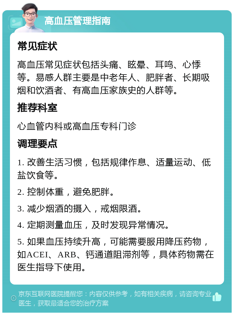 高血压管理指南 常见症状 高血压常见症状包括头痛、眩晕、耳鸣、心悸等。易感人群主要是中老年人、肥胖者、长期吸烟和饮酒者、有高血压家族史的人群等。 推荐科室 心血管内科或高血压专科门诊 调理要点 1. 改善生活习惯，包括规律作息、适量运动、低盐饮食等。 2. 控制体重，避免肥胖。 3. 减少烟酒的摄入，戒烟限酒。 4. 定期测量血压，及时发现异常情况。 5. 如果血压持续升高，可能需要服用降压药物，如ACEI、ARB、钙通道阻滞剂等，具体药物需在医生指导下使用。