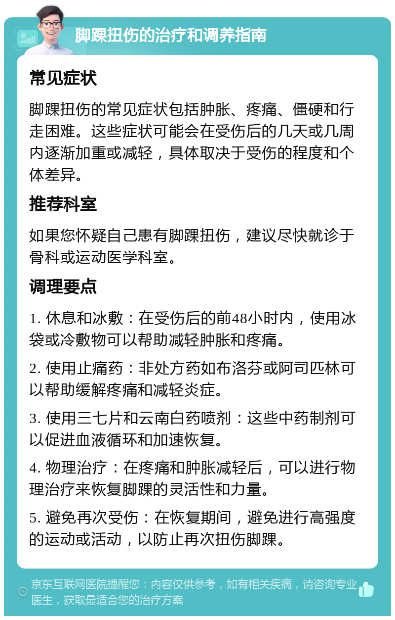 脚踝扭伤的治疗和调养指南 常见症状 脚踝扭伤的常见症状包括肿胀、疼痛、僵硬和行走困难。这些症状可能会在受伤后的几天或几周内逐渐加重或减轻，具体取决于受伤的程度和个体差异。 推荐科室 如果您怀疑自己患有脚踝扭伤，建议尽快就诊于骨科或运动医学科室。 调理要点 1. 休息和冰敷：在受伤后的前48小时内，使用冰袋或冷敷物可以帮助减轻肿胀和疼痛。 2. 使用止痛药：非处方药如布洛芬或阿司匹林可以帮助缓解疼痛和减轻炎症。 3. 使用三七片和云南白药喷剂：这些中药制剂可以促进血液循环和加速恢复。 4. 物理治疗：在疼痛和肿胀减轻后，可以进行物理治疗来恢复脚踝的灵活性和力量。 5. 避免再次受伤：在恢复期间，避免进行高强度的运动或活动，以防止再次扭伤脚踝。