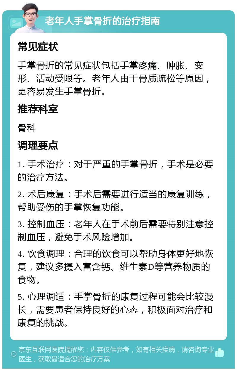 老年人手掌骨折的治疗指南 常见症状 手掌骨折的常见症状包括手掌疼痛、肿胀、变形、活动受限等。老年人由于骨质疏松等原因，更容易发生手掌骨折。 推荐科室 骨科 调理要点 1. 手术治疗：对于严重的手掌骨折，手术是必要的治疗方法。 2. 术后康复：手术后需要进行适当的康复训练，帮助受伤的手掌恢复功能。 3. 控制血压：老年人在手术前后需要特别注意控制血压，避免手术风险增加。 4. 饮食调理：合理的饮食可以帮助身体更好地恢复，建议多摄入富含钙、维生素D等营养物质的食物。 5. 心理调适：手掌骨折的康复过程可能会比较漫长，需要患者保持良好的心态，积极面对治疗和康复的挑战。