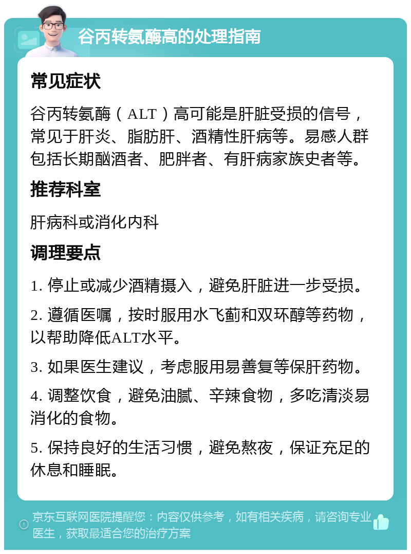 谷丙转氨酶高的处理指南 常见症状 谷丙转氨酶（ALT）高可能是肝脏受损的信号，常见于肝炎、脂肪肝、酒精性肝病等。易感人群包括长期酗酒者、肥胖者、有肝病家族史者等。 推荐科室 肝病科或消化内科 调理要点 1. 停止或减少酒精摄入，避免肝脏进一步受损。 2. 遵循医嘱，按时服用水飞蓟和双环醇等药物，以帮助降低ALT水平。 3. 如果医生建议，考虑服用易善复等保肝药物。 4. 调整饮食，避免油腻、辛辣食物，多吃清淡易消化的食物。 5. 保持良好的生活习惯，避免熬夜，保证充足的休息和睡眠。