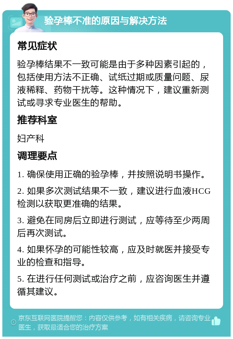 验孕棒不准的原因与解决方法 常见症状 验孕棒结果不一致可能是由于多种因素引起的，包括使用方法不正确、试纸过期或质量问题、尿液稀释、药物干扰等。这种情况下，建议重新测试或寻求专业医生的帮助。 推荐科室 妇产科 调理要点 1. 确保使用正确的验孕棒，并按照说明书操作。 2. 如果多次测试结果不一致，建议进行血液HCG检测以获取更准确的结果。 3. 避免在同房后立即进行测试，应等待至少两周后再次测试。 4. 如果怀孕的可能性较高，应及时就医并接受专业的检查和指导。 5. 在进行任何测试或治疗之前，应咨询医生并遵循其建议。