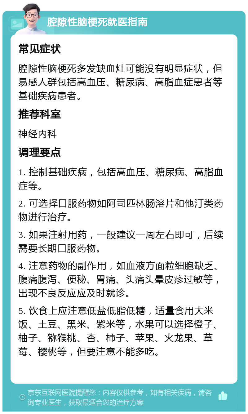 腔隙性脑梗死就医指南 常见症状 腔隙性脑梗死多发缺血灶可能没有明显症状，但易感人群包括高血压、糖尿病、高脂血症患者等基础疾病患者。 推荐科室 神经内科 调理要点 1. 控制基础疾病，包括高血压、糖尿病、高脂血症等。 2. 可选择口服药物如阿司匹林肠溶片和他汀类药物进行治疗。 3. 如果注射用药，一般建议一周左右即可，后续需要长期口服药物。 4. 注意药物的副作用，如血液方面粒细胞缺乏、腹痛腹泻、便秘、胃痛、头痛头晕皮疹过敏等，出现不良反应应及时就诊。 5. 饮食上应注意低盐低脂低糖，适量食用大米饭、土豆、黑米、紫米等，水果可以选择橙子、柚子、猕猴桃、杏、柿子、苹果、火龙果、草莓、樱桃等，但要注意不能多吃。