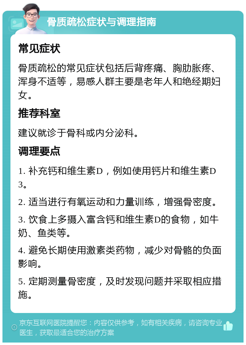 骨质疏松症状与调理指南 常见症状 骨质疏松的常见症状包括后背疼痛、胸肋胀疼、浑身不适等，易感人群主要是老年人和绝经期妇女。 推荐科室 建议就诊于骨科或内分泌科。 调理要点 1. 补充钙和维生素D，例如使用钙片和维生素D3。 2. 适当进行有氧运动和力量训练，增强骨密度。 3. 饮食上多摄入富含钙和维生素D的食物，如牛奶、鱼类等。 4. 避免长期使用激素类药物，减少对骨骼的负面影响。 5. 定期测量骨密度，及时发现问题并采取相应措施。