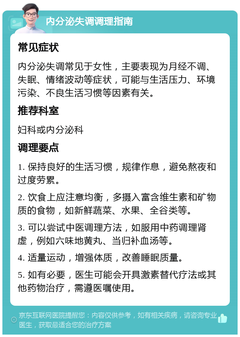 内分泌失调调理指南 常见症状 内分泌失调常见于女性，主要表现为月经不调、失眠、情绪波动等症状，可能与生活压力、环境污染、不良生活习惯等因素有关。 推荐科室 妇科或内分泌科 调理要点 1. 保持良好的生活习惯，规律作息，避免熬夜和过度劳累。 2. 饮食上应注意均衡，多摄入富含维生素和矿物质的食物，如新鲜蔬菜、水果、全谷类等。 3. 可以尝试中医调理方法，如服用中药调理肾虚，例如六味地黄丸、当归补血汤等。 4. 适量运动，增强体质，改善睡眠质量。 5. 如有必要，医生可能会开具激素替代疗法或其他药物治疗，需遵医嘱使用。