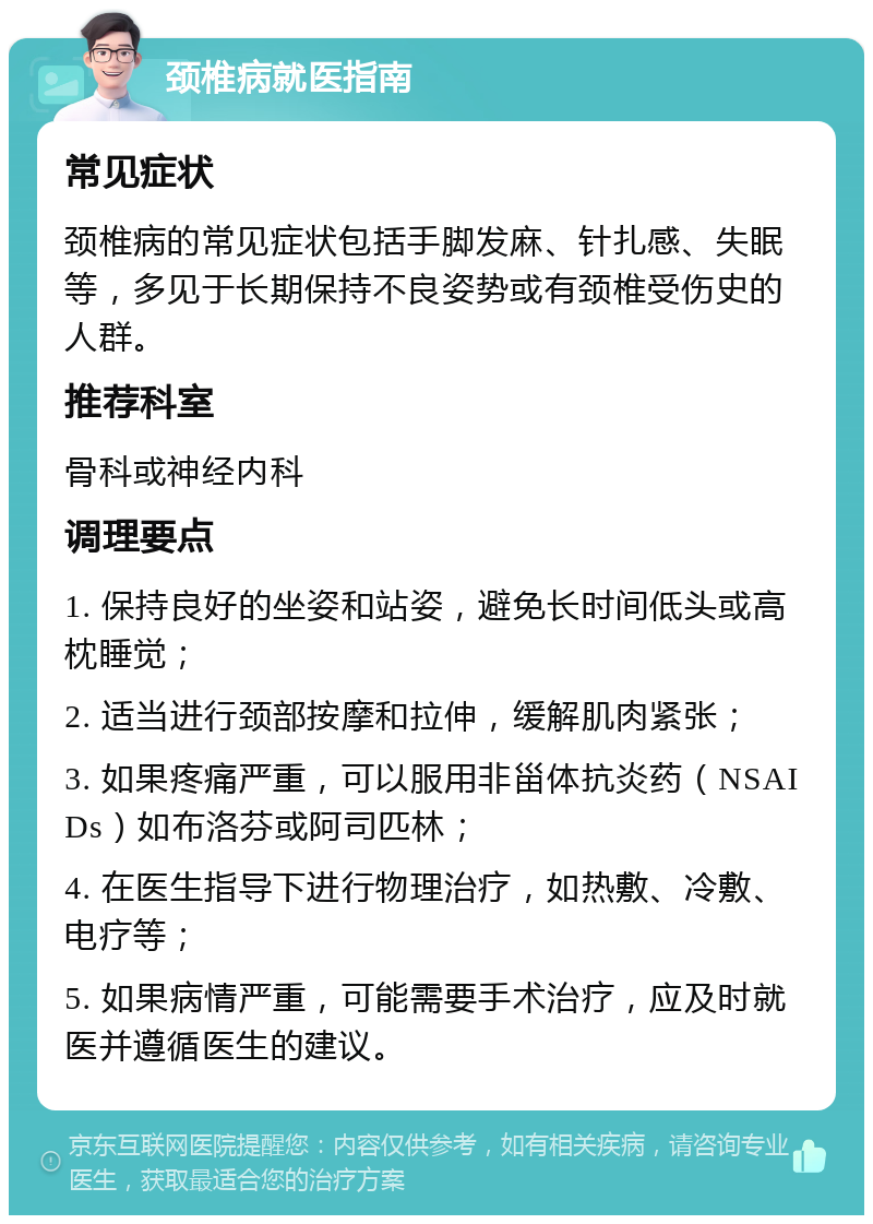 颈椎病就医指南 常见症状 颈椎病的常见症状包括手脚发麻、针扎感、失眠等，多见于长期保持不良姿势或有颈椎受伤史的人群。 推荐科室 骨科或神经内科 调理要点 1. 保持良好的坐姿和站姿，避免长时间低头或高枕睡觉； 2. 适当进行颈部按摩和拉伸，缓解肌肉紧张； 3. 如果疼痛严重，可以服用非甾体抗炎药（NSAIDs）如布洛芬或阿司匹林； 4. 在医生指导下进行物理治疗，如热敷、冷敷、电疗等； 5. 如果病情严重，可能需要手术治疗，应及时就医并遵循医生的建议。