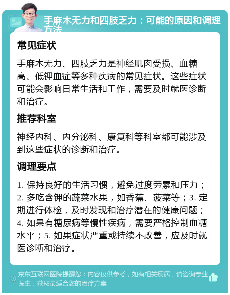 手麻木无力和四肢乏力：可能的原因和调理方法 常见症状 手麻木无力、四肢乏力是神经肌肉受损、血糖高、低钾血症等多种疾病的常见症状。这些症状可能会影响日常生活和工作，需要及时就医诊断和治疗。 推荐科室 神经内科、内分泌科、康复科等科室都可能涉及到这些症状的诊断和治疗。 调理要点 1. 保持良好的生活习惯，避免过度劳累和压力；2. 多吃含钾的蔬菜水果，如香蕉、菠菜等；3. 定期进行体检，及时发现和治疗潜在的健康问题；4. 如果有糖尿病等慢性疾病，需要严格控制血糖水平；5. 如果症状严重或持续不改善，应及时就医诊断和治疗。