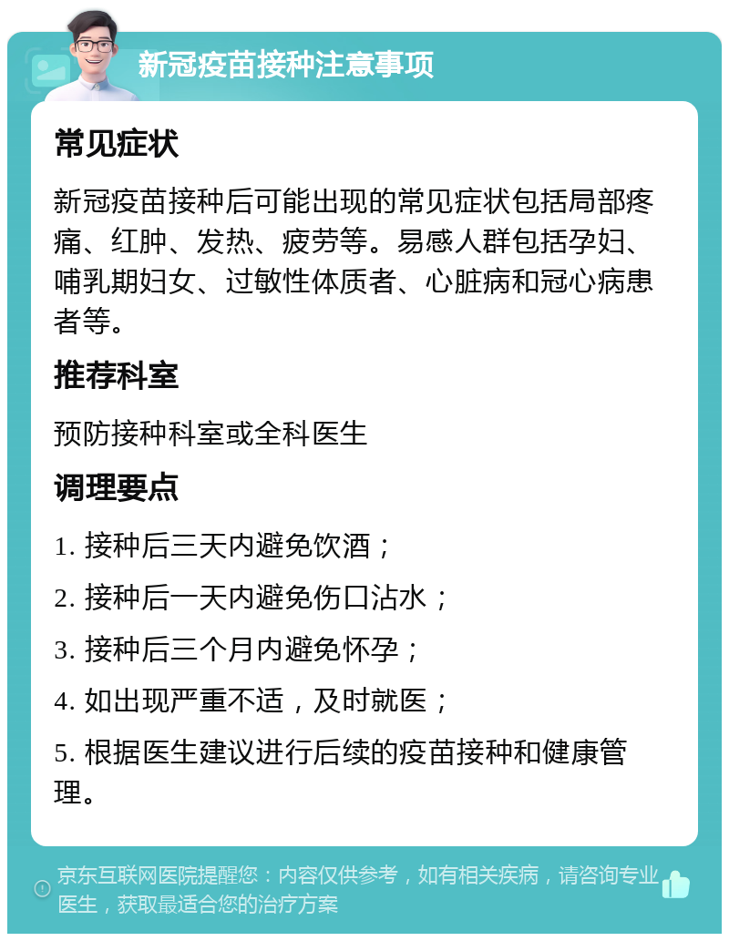 新冠疫苗接种注意事项 常见症状 新冠疫苗接种后可能出现的常见症状包括局部疼痛、红肿、发热、疲劳等。易感人群包括孕妇、哺乳期妇女、过敏性体质者、心脏病和冠心病患者等。 推荐科室 预防接种科室或全科医生 调理要点 1. 接种后三天内避免饮酒； 2. 接种后一天内避免伤口沾水； 3. 接种后三个月内避免怀孕； 4. 如出现严重不适，及时就医； 5. 根据医生建议进行后续的疫苗接种和健康管理。