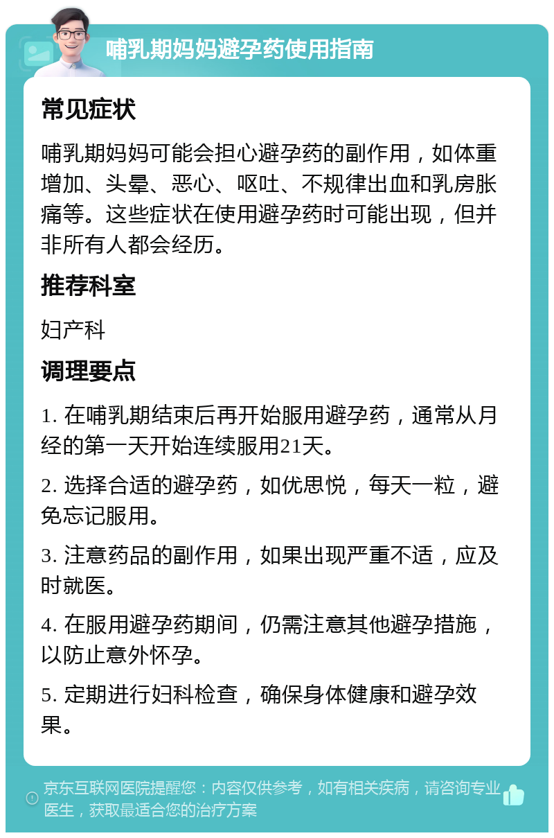 哺乳期妈妈避孕药使用指南 常见症状 哺乳期妈妈可能会担心避孕药的副作用，如体重增加、头晕、恶心、呕吐、不规律出血和乳房胀痛等。这些症状在使用避孕药时可能出现，但并非所有人都会经历。 推荐科室 妇产科 调理要点 1. 在哺乳期结束后再开始服用避孕药，通常从月经的第一天开始连续服用21天。 2. 选择合适的避孕药，如优思悦，每天一粒，避免忘记服用。 3. 注意药品的副作用，如果出现严重不适，应及时就医。 4. 在服用避孕药期间，仍需注意其他避孕措施，以防止意外怀孕。 5. 定期进行妇科检查，确保身体健康和避孕效果。