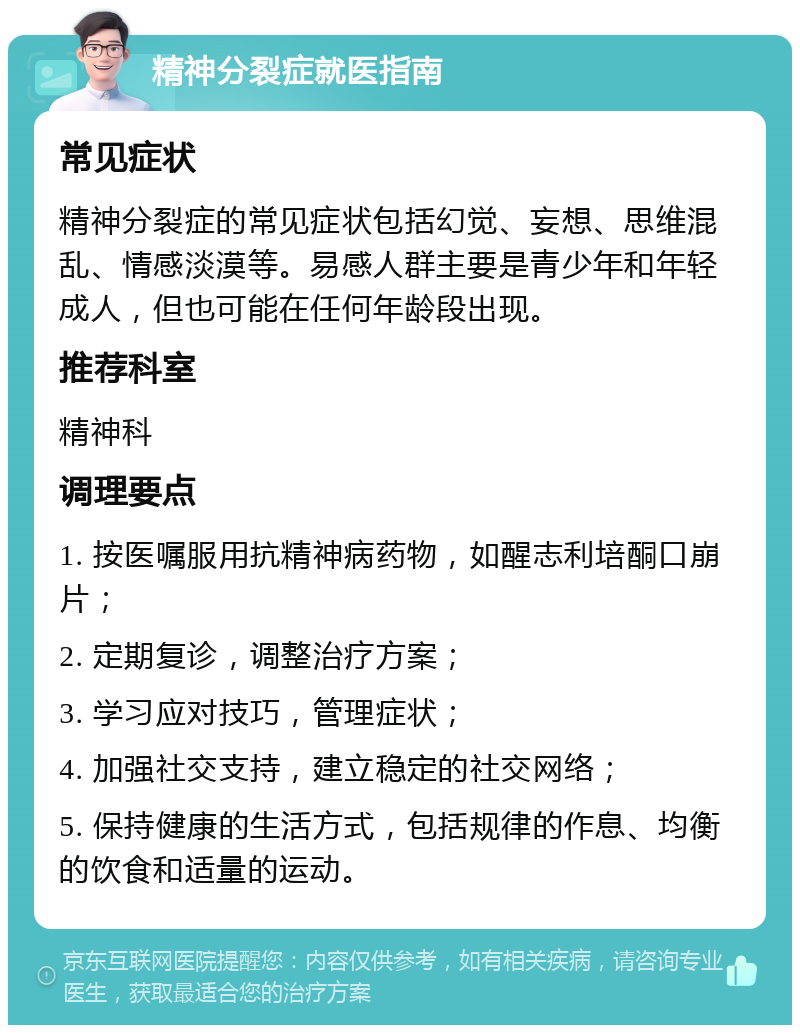 精神分裂症就医指南 常见症状 精神分裂症的常见症状包括幻觉、妄想、思维混乱、情感淡漠等。易感人群主要是青少年和年轻成人，但也可能在任何年龄段出现。 推荐科室 精神科 调理要点 1. 按医嘱服用抗精神病药物，如醒志利培酮口崩片； 2. 定期复诊，调整治疗方案； 3. 学习应对技巧，管理症状； 4. 加强社交支持，建立稳定的社交网络； 5. 保持健康的生活方式，包括规律的作息、均衡的饮食和适量的运动。