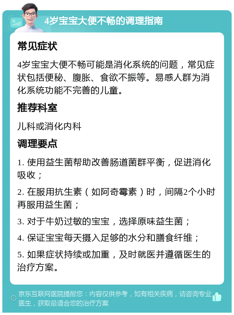 4岁宝宝大便不畅的调理指南 常见症状 4岁宝宝大便不畅可能是消化系统的问题，常见症状包括便秘、腹胀、食欲不振等。易感人群为消化系统功能不完善的儿童。 推荐科室 儿科或消化内科 调理要点 1. 使用益生菌帮助改善肠道菌群平衡，促进消化吸收； 2. 在服用抗生素（如阿奇霉素）时，间隔2个小时再服用益生菌； 3. 对于牛奶过敏的宝宝，选择原味益生菌； 4. 保证宝宝每天摄入足够的水分和膳食纤维； 5. 如果症状持续或加重，及时就医并遵循医生的治疗方案。