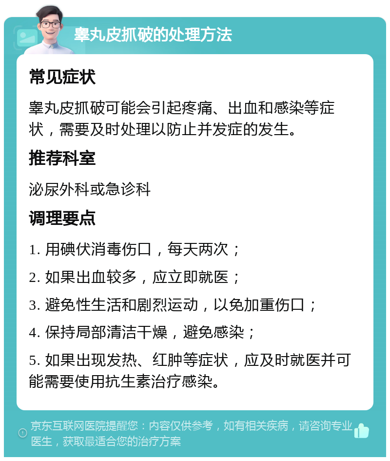 睾丸皮抓破的处理方法 常见症状 睾丸皮抓破可能会引起疼痛、出血和感染等症状，需要及时处理以防止并发症的发生。 推荐科室 泌尿外科或急诊科 调理要点 1. 用碘伏消毒伤口，每天两次； 2. 如果出血较多，应立即就医； 3. 避免性生活和剧烈运动，以免加重伤口； 4. 保持局部清洁干燥，避免感染； 5. 如果出现发热、红肿等症状，应及时就医并可能需要使用抗生素治疗感染。