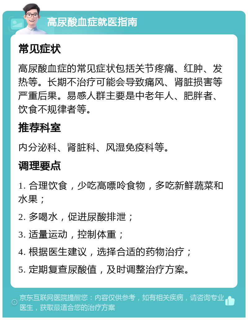 高尿酸血症就医指南 常见症状 高尿酸血症的常见症状包括关节疼痛、红肿、发热等。长期不治疗可能会导致痛风、肾脏损害等严重后果。易感人群主要是中老年人、肥胖者、饮食不规律者等。 推荐科室 内分泌科、肾脏科、风湿免疫科等。 调理要点 1. 合理饮食，少吃高嘌呤食物，多吃新鲜蔬菜和水果； 2. 多喝水，促进尿酸排泄； 3. 适量运动，控制体重； 4. 根据医生建议，选择合适的药物治疗； 5. 定期复查尿酸值，及时调整治疗方案。