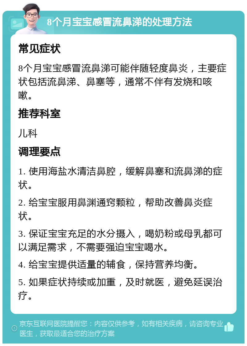 8个月宝宝感冒流鼻涕的处理方法 常见症状 8个月宝宝感冒流鼻涕可能伴随轻度鼻炎，主要症状包括流鼻涕、鼻塞等，通常不伴有发烧和咳嗽。 推荐科室 儿科 调理要点 1. 使用海盐水清洁鼻腔，缓解鼻塞和流鼻涕的症状。 2. 给宝宝服用鼻渊通窍颗粒，帮助改善鼻炎症状。 3. 保证宝宝充足的水分摄入，喝奶粉或母乳都可以满足需求，不需要强迫宝宝喝水。 4. 给宝宝提供适量的辅食，保持营养均衡。 5. 如果症状持续或加重，及时就医，避免延误治疗。