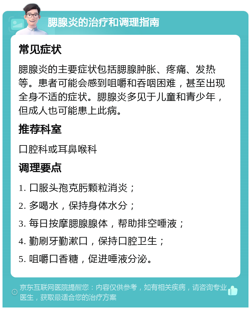 腮腺炎的治疗和调理指南 常见症状 腮腺炎的主要症状包括腮腺肿胀、疼痛、发热等。患者可能会感到咀嚼和吞咽困难，甚至出现全身不适的症状。腮腺炎多见于儿童和青少年，但成人也可能患上此病。 推荐科室 口腔科或耳鼻喉科 调理要点 1. 口服头孢克肟颗粒消炎； 2. 多喝水，保持身体水分； 3. 每日按摩腮腺腺体，帮助排空唾液； 4. 勤刷牙勤漱口，保持口腔卫生； 5. 咀嚼口香糖，促进唾液分泌。