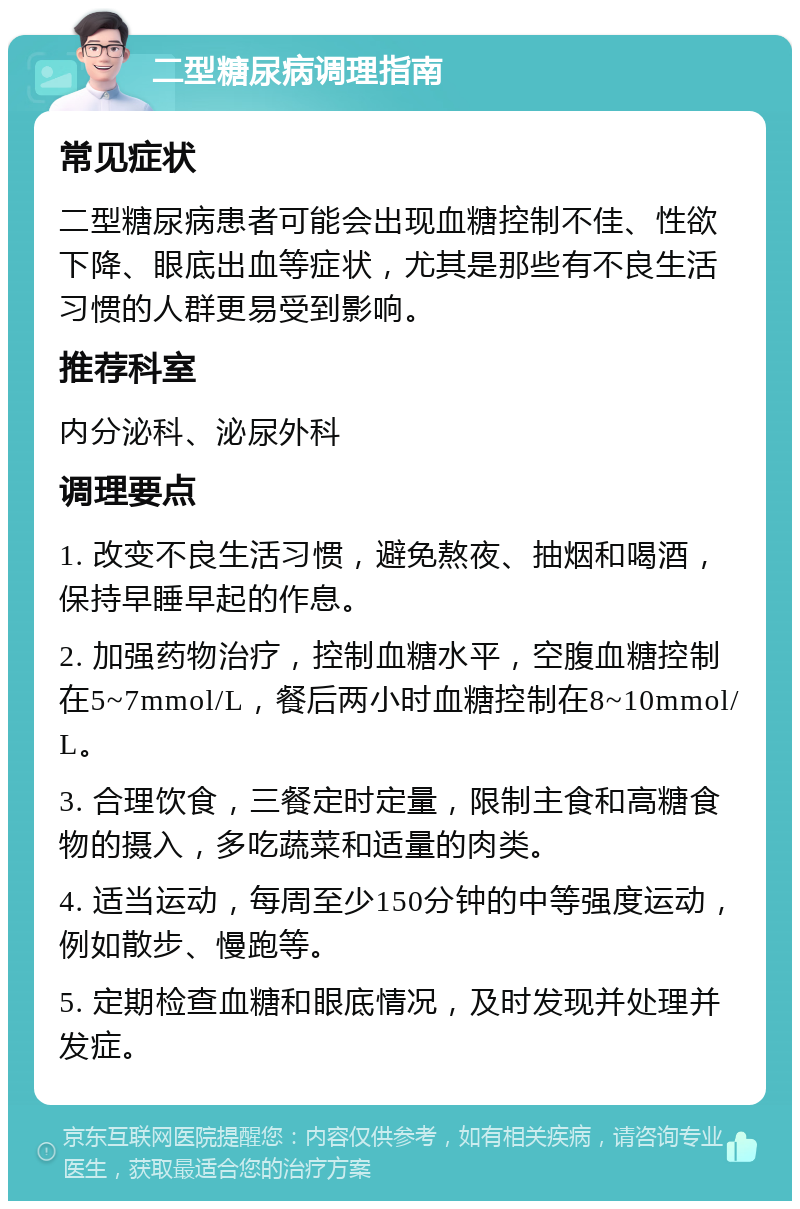 二型糖尿病调理指南 常见症状 二型糖尿病患者可能会出现血糖控制不佳、性欲下降、眼底出血等症状，尤其是那些有不良生活习惯的人群更易受到影响。 推荐科室 内分泌科、泌尿外科 调理要点 1. 改变不良生活习惯，避免熬夜、抽烟和喝酒，保持早睡早起的作息。 2. 加强药物治疗，控制血糖水平，空腹血糖控制在5~7mmol/L，餐后两小时血糖控制在8~10mmol/L。 3. 合理饮食，三餐定时定量，限制主食和高糖食物的摄入，多吃蔬菜和适量的肉类。 4. 适当运动，每周至少150分钟的中等强度运动，例如散步、慢跑等。 5. 定期检查血糖和眼底情况，及时发现并处理并发症。