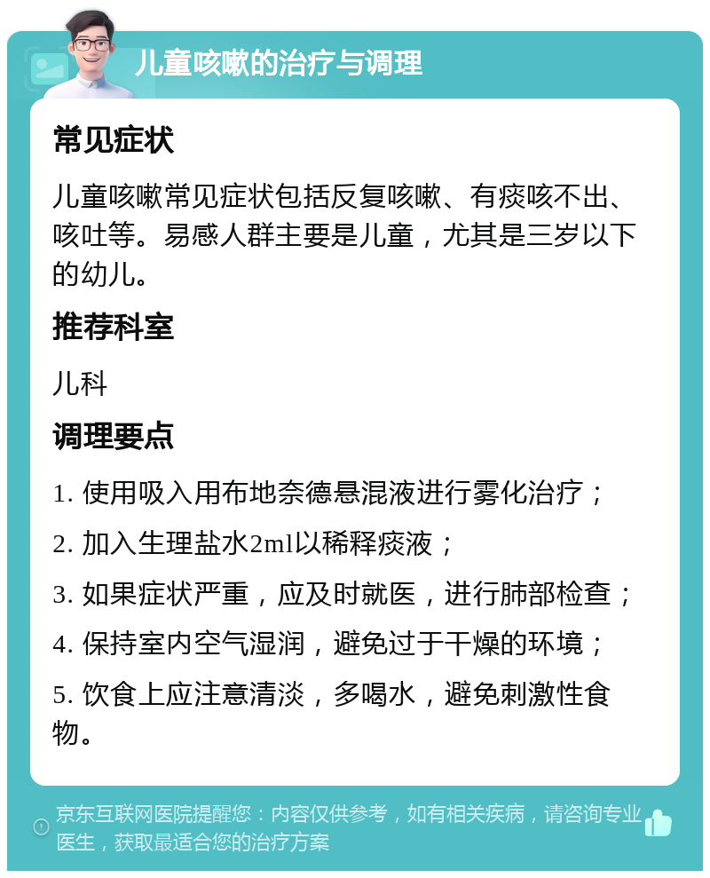 儿童咳嗽的治疗与调理 常见症状 儿童咳嗽常见症状包括反复咳嗽、有痰咳不出、咳吐等。易感人群主要是儿童，尤其是三岁以下的幼儿。 推荐科室 儿科 调理要点 1. 使用吸入用布地奈德悬混液进行雾化治疗； 2. 加入生理盐水2ml以稀释痰液； 3. 如果症状严重，应及时就医，进行肺部检查； 4. 保持室内空气湿润，避免过于干燥的环境； 5. 饮食上应注意清淡，多喝水，避免刺激性食物。