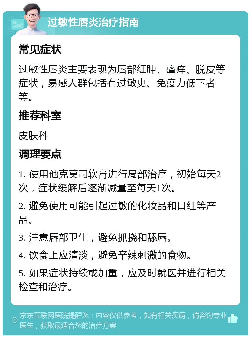 过敏性唇炎治疗指南 常见症状 过敏性唇炎主要表现为唇部红肿、瘙痒、脱皮等症状，易感人群包括有过敏史、免疫力低下者等。 推荐科室 皮肤科 调理要点 1. 使用他克莫司软膏进行局部治疗，初始每天2次，症状缓解后逐渐减量至每天1次。 2. 避免使用可能引起过敏的化妆品和口红等产品。 3. 注意唇部卫生，避免抓挠和舔唇。 4. 饮食上应清淡，避免辛辣刺激的食物。 5. 如果症状持续或加重，应及时就医并进行相关检查和治疗。