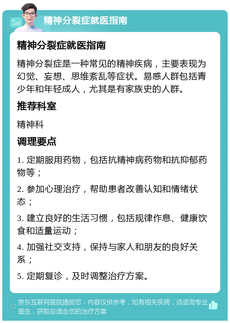 精神分裂症就医指南 精神分裂症就医指南 精神分裂症是一种常见的精神疾病，主要表现为幻觉、妄想、思维紊乱等症状。易感人群包括青少年和年轻成人，尤其是有家族史的人群。 推荐科室 精神科 调理要点 1. 定期服用药物，包括抗精神病药物和抗抑郁药物等； 2. 参加心理治疗，帮助患者改善认知和情绪状态； 3. 建立良好的生活习惯，包括规律作息、健康饮食和适量运动； 4. 加强社交支持，保持与家人和朋友的良好关系； 5. 定期复诊，及时调整治疗方案。