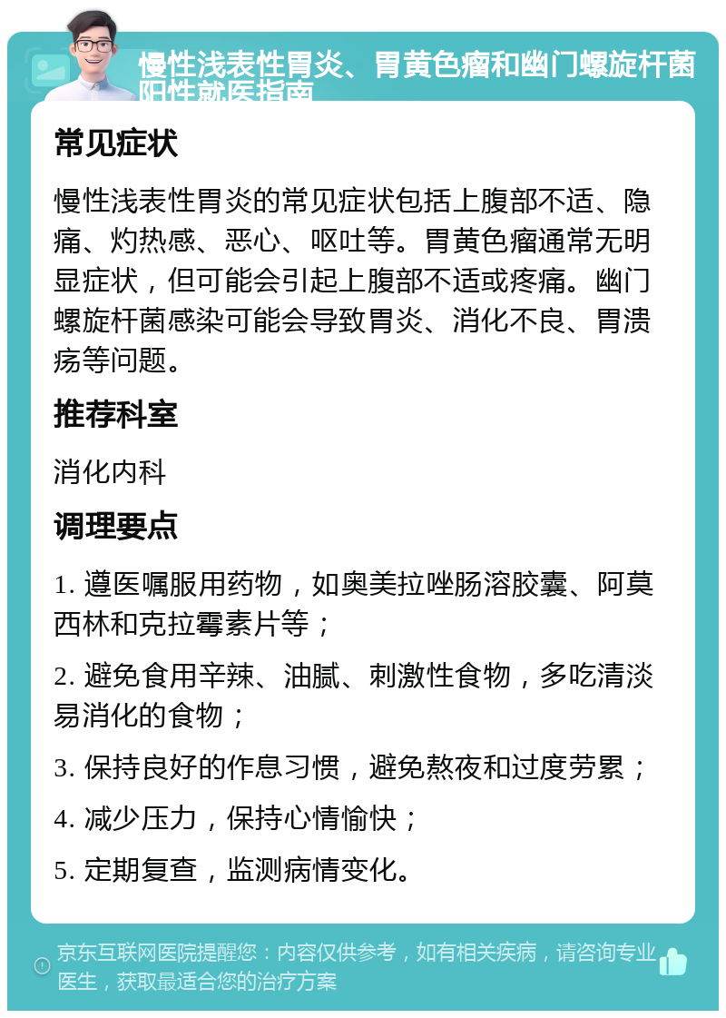 慢性浅表性胃炎、胃黄色瘤和幽门螺旋杆菌阳性就医指南 常见症状 慢性浅表性胃炎的常见症状包括上腹部不适、隐痛、灼热感、恶心、呕吐等。胃黄色瘤通常无明显症状，但可能会引起上腹部不适或疼痛。幽门螺旋杆菌感染可能会导致胃炎、消化不良、胃溃疡等问题。 推荐科室 消化内科 调理要点 1. 遵医嘱服用药物，如奥美拉唑肠溶胶囊、阿莫西林和克拉霉素片等； 2. 避免食用辛辣、油腻、刺激性食物，多吃清淡易消化的食物； 3. 保持良好的作息习惯，避免熬夜和过度劳累； 4. 减少压力，保持心情愉快； 5. 定期复查，监测病情变化。