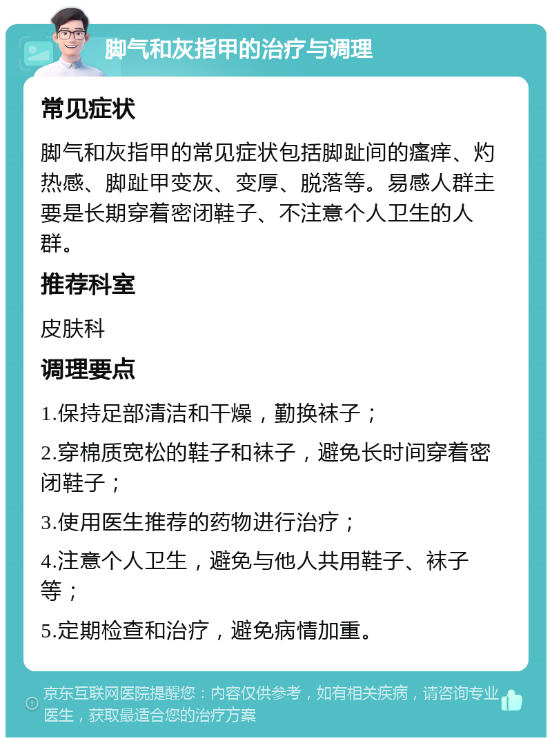 脚气和灰指甲的治疗与调理 常见症状 脚气和灰指甲的常见症状包括脚趾间的瘙痒、灼热感、脚趾甲变灰、变厚、脱落等。易感人群主要是长期穿着密闭鞋子、不注意个人卫生的人群。 推荐科室 皮肤科 调理要点 1.保持足部清洁和干燥，勤换袜子； 2.穿棉质宽松的鞋子和袜子，避免长时间穿着密闭鞋子； 3.使用医生推荐的药物进行治疗； 4.注意个人卫生，避免与他人共用鞋子、袜子等； 5.定期检查和治疗，避免病情加重。