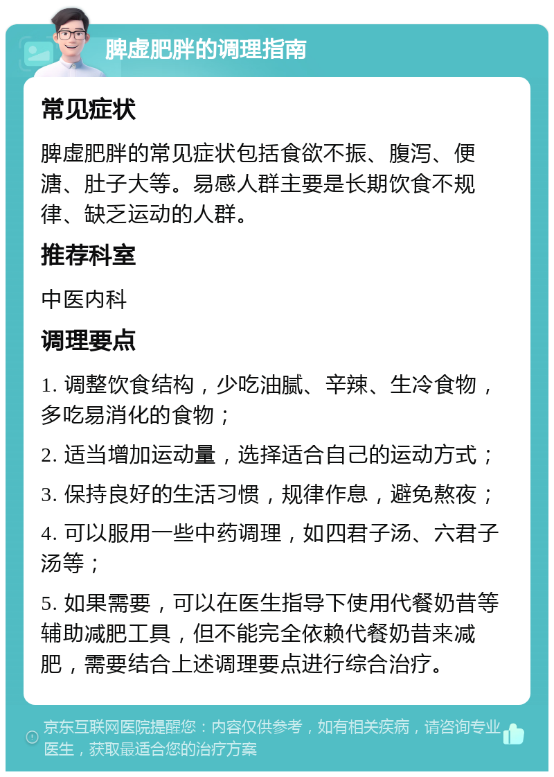 脾虚肥胖的调理指南 常见症状 脾虚肥胖的常见症状包括食欲不振、腹泻、便溏、肚子大等。易感人群主要是长期饮食不规律、缺乏运动的人群。 推荐科室 中医内科 调理要点 1. 调整饮食结构，少吃油腻、辛辣、生冷食物，多吃易消化的食物； 2. 适当增加运动量，选择适合自己的运动方式； 3. 保持良好的生活习惯，规律作息，避免熬夜； 4. 可以服用一些中药调理，如四君子汤、六君子汤等； 5. 如果需要，可以在医生指导下使用代餐奶昔等辅助减肥工具，但不能完全依赖代餐奶昔来减肥，需要结合上述调理要点进行综合治疗。