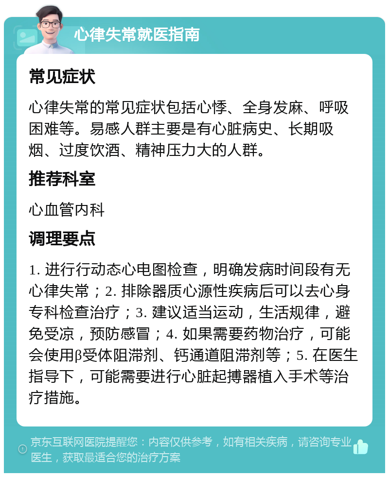 心律失常就医指南 常见症状 心律失常的常见症状包括心悸、全身发麻、呼吸困难等。易感人群主要是有心脏病史、长期吸烟、过度饮酒、精神压力大的人群。 推荐科室 心血管内科 调理要点 1. 进行行动态心电图检查，明确发病时间段有无心律失常；2. 排除器质心源性疾病后可以去心身专科检查治疗；3. 建议适当运动，生活规律，避免受凉，预防感冒；4. 如果需要药物治疗，可能会使用β受体阻滞剂、钙通道阻滞剂等；5. 在医生指导下，可能需要进行心脏起搏器植入手术等治疗措施。