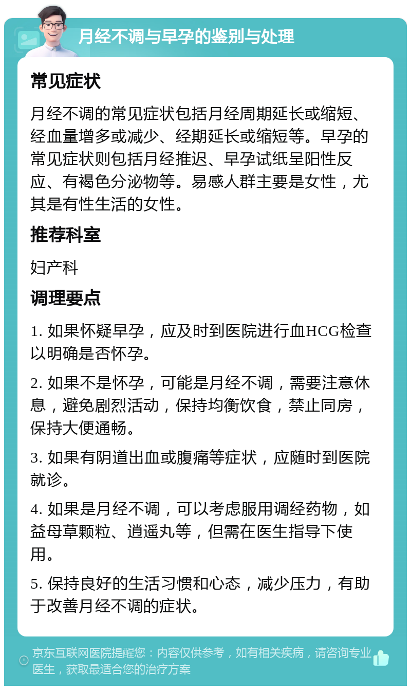 月经不调与早孕的鉴别与处理 常见症状 月经不调的常见症状包括月经周期延长或缩短、经血量增多或减少、经期延长或缩短等。早孕的常见症状则包括月经推迟、早孕试纸呈阳性反应、有褐色分泌物等。易感人群主要是女性，尤其是有性生活的女性。 推荐科室 妇产科 调理要点 1. 如果怀疑早孕，应及时到医院进行血HCG检查以明确是否怀孕。 2. 如果不是怀孕，可能是月经不调，需要注意休息，避免剧烈活动，保持均衡饮食，禁止同房，保持大便通畅。 3. 如果有阴道出血或腹痛等症状，应随时到医院就诊。 4. 如果是月经不调，可以考虑服用调经药物，如益母草颗粒、逍遥丸等，但需在医生指导下使用。 5. 保持良好的生活习惯和心态，减少压力，有助于改善月经不调的症状。