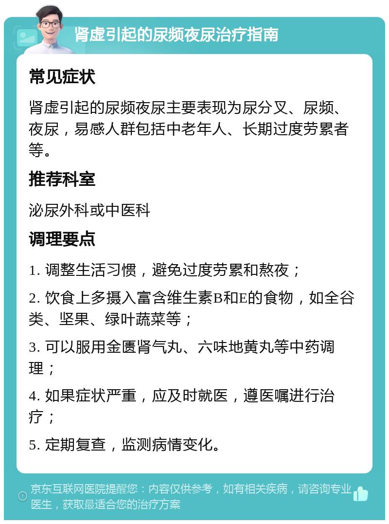 肾虚引起的尿频夜尿治疗指南 常见症状 肾虚引起的尿频夜尿主要表现为尿分叉、尿频、夜尿，易感人群包括中老年人、长期过度劳累者等。 推荐科室 泌尿外科或中医科 调理要点 1. 调整生活习惯，避免过度劳累和熬夜； 2. 饮食上多摄入富含维生素B和E的食物，如全谷类、坚果、绿叶蔬菜等； 3. 可以服用金匮肾气丸、六味地黄丸等中药调理； 4. 如果症状严重，应及时就医，遵医嘱进行治疗； 5. 定期复查，监测病情变化。