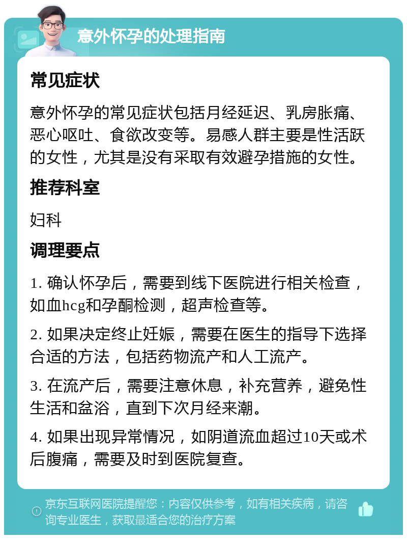 意外怀孕的处理指南 常见症状 意外怀孕的常见症状包括月经延迟、乳房胀痛、恶心呕吐、食欲改变等。易感人群主要是性活跃的女性，尤其是没有采取有效避孕措施的女性。 推荐科室 妇科 调理要点 1. 确认怀孕后，需要到线下医院进行相关检查，如血hcg和孕酮检测，超声检查等。 2. 如果决定终止妊娠，需要在医生的指导下选择合适的方法，包括药物流产和人工流产。 3. 在流产后，需要注意休息，补充营养，避免性生活和盆浴，直到下次月经来潮。 4. 如果出现异常情况，如阴道流血超过10天或术后腹痛，需要及时到医院复查。