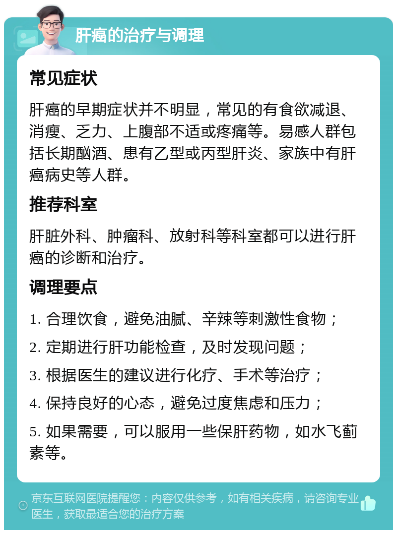 肝癌的治疗与调理 常见症状 肝癌的早期症状并不明显，常见的有食欲减退、消瘦、乏力、上腹部不适或疼痛等。易感人群包括长期酗酒、患有乙型或丙型肝炎、家族中有肝癌病史等人群。 推荐科室 肝脏外科、肿瘤科、放射科等科室都可以进行肝癌的诊断和治疗。 调理要点 1. 合理饮食，避免油腻、辛辣等刺激性食物； 2. 定期进行肝功能检查，及时发现问题； 3. 根据医生的建议进行化疗、手术等治疗； 4. 保持良好的心态，避免过度焦虑和压力； 5. 如果需要，可以服用一些保肝药物，如水飞蓟素等。