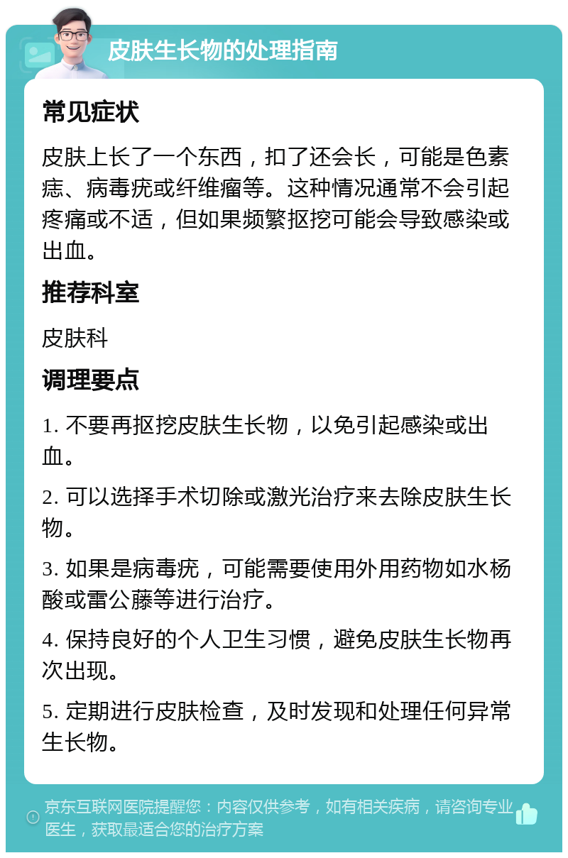 皮肤生长物的处理指南 常见症状 皮肤上长了一个东西，扣了还会长，可能是色素痣、病毒疣或纤维瘤等。这种情况通常不会引起疼痛或不适，但如果频繁抠挖可能会导致感染或出血。 推荐科室 皮肤科 调理要点 1. 不要再抠挖皮肤生长物，以免引起感染或出血。 2. 可以选择手术切除或激光治疗来去除皮肤生长物。 3. 如果是病毒疣，可能需要使用外用药物如水杨酸或雷公藤等进行治疗。 4. 保持良好的个人卫生习惯，避免皮肤生长物再次出现。 5. 定期进行皮肤检查，及时发现和处理任何异常生长物。