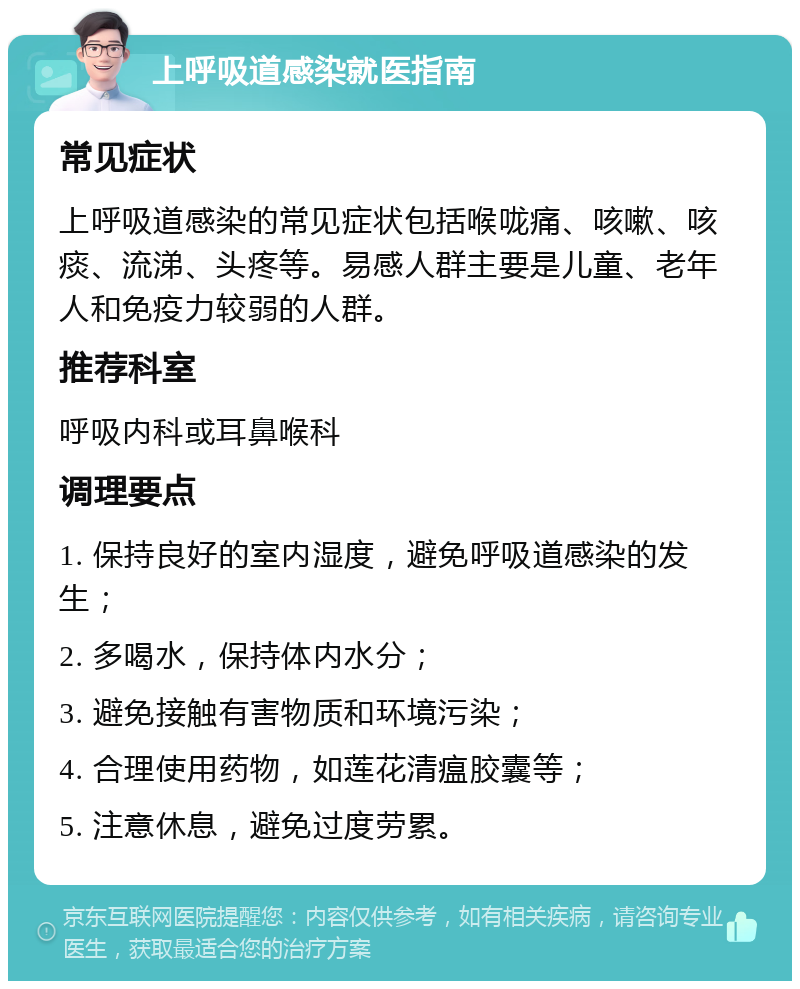 上呼吸道感染就医指南 常见症状 上呼吸道感染的常见症状包括喉咙痛、咳嗽、咳痰、流涕、头疼等。易感人群主要是儿童、老年人和免疫力较弱的人群。 推荐科室 呼吸内科或耳鼻喉科 调理要点 1. 保持良好的室内湿度，避免呼吸道感染的发生； 2. 多喝水，保持体内水分； 3. 避免接触有害物质和环境污染； 4. 合理使用药物，如莲花清瘟胶囊等； 5. 注意休息，避免过度劳累。