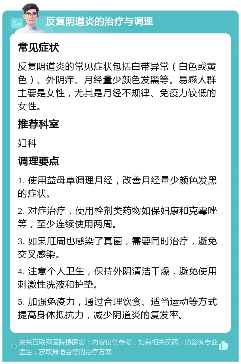 反复阴道炎的治疗与调理 常见症状 反复阴道炎的常见症状包括白带异常（白色或黄色）、外阴痒、月经量少颜色发黑等。易感人群主要是女性，尤其是月经不规律、免疫力较低的女性。 推荐科室 妇科 调理要点 1. 使用益母草调理月经，改善月经量少颜色发黑的症状。 2. 对症治疗，使用栓剂类药物如保妇康和克霉唑等，至少连续使用两周。 3. 如果肛周也感染了真菌，需要同时治疗，避免交叉感染。 4. 注意个人卫生，保持外阴清洁干燥，避免使用刺激性洗液和护垫。 5. 加强免疫力，通过合理饮食、适当运动等方式提高身体抵抗力，减少阴道炎的复发率。