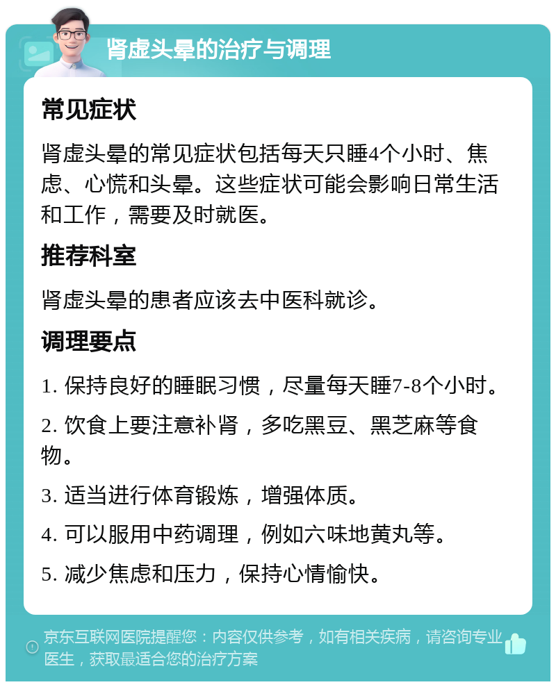 肾虚头晕的治疗与调理 常见症状 肾虚头晕的常见症状包括每天只睡4个小时、焦虑、心慌和头晕。这些症状可能会影响日常生活和工作，需要及时就医。 推荐科室 肾虚头晕的患者应该去中医科就诊。 调理要点 1. 保持良好的睡眠习惯，尽量每天睡7-8个小时。 2. 饮食上要注意补肾，多吃黑豆、黑芝麻等食物。 3. 适当进行体育锻炼，增强体质。 4. 可以服用中药调理，例如六味地黄丸等。 5. 减少焦虑和压力，保持心情愉快。