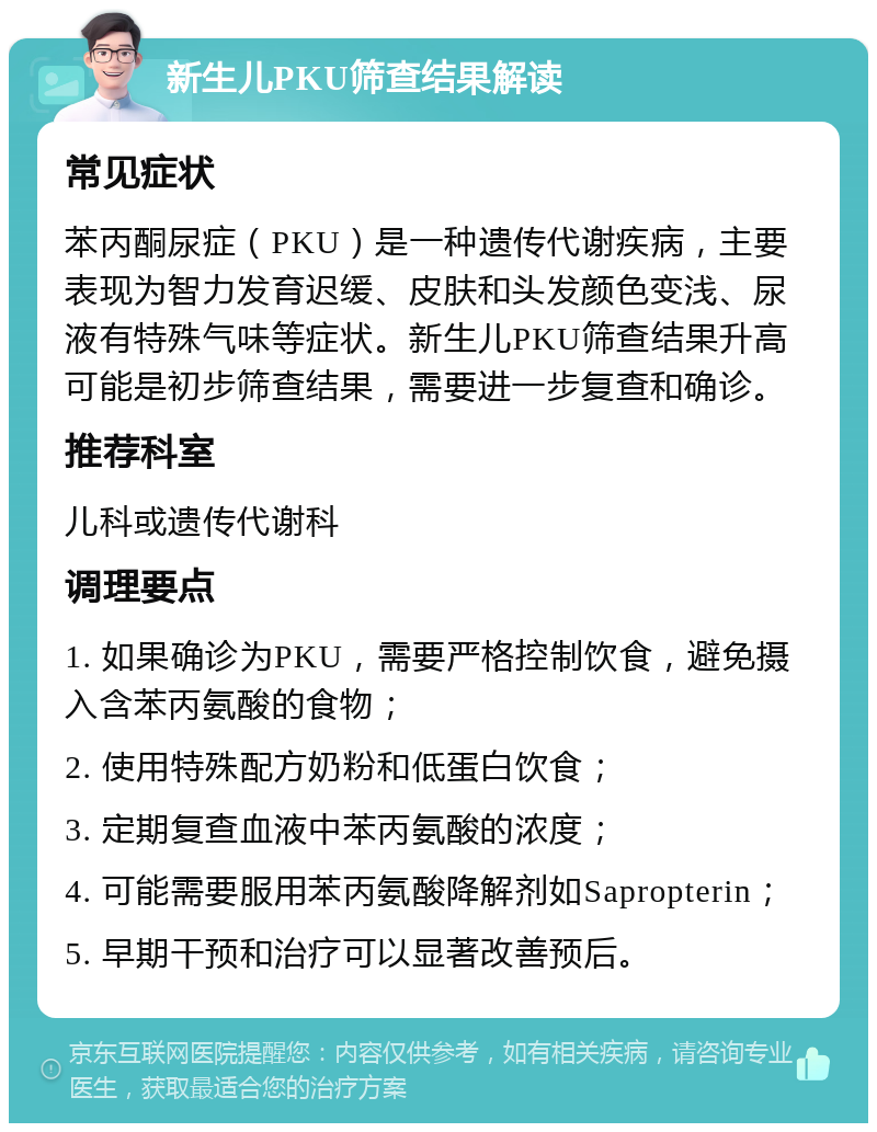 新生儿PKU筛查结果解读 常见症状 苯丙酮尿症（PKU）是一种遗传代谢疾病，主要表现为智力发育迟缓、皮肤和头发颜色变浅、尿液有特殊气味等症状。新生儿PKU筛查结果升高可能是初步筛查结果，需要进一步复查和确诊。 推荐科室 儿科或遗传代谢科 调理要点 1. 如果确诊为PKU，需要严格控制饮食，避免摄入含苯丙氨酸的食物； 2. 使用特殊配方奶粉和低蛋白饮食； 3. 定期复查血液中苯丙氨酸的浓度； 4. 可能需要服用苯丙氨酸降解剂如Sapropterin； 5. 早期干预和治疗可以显著改善预后。