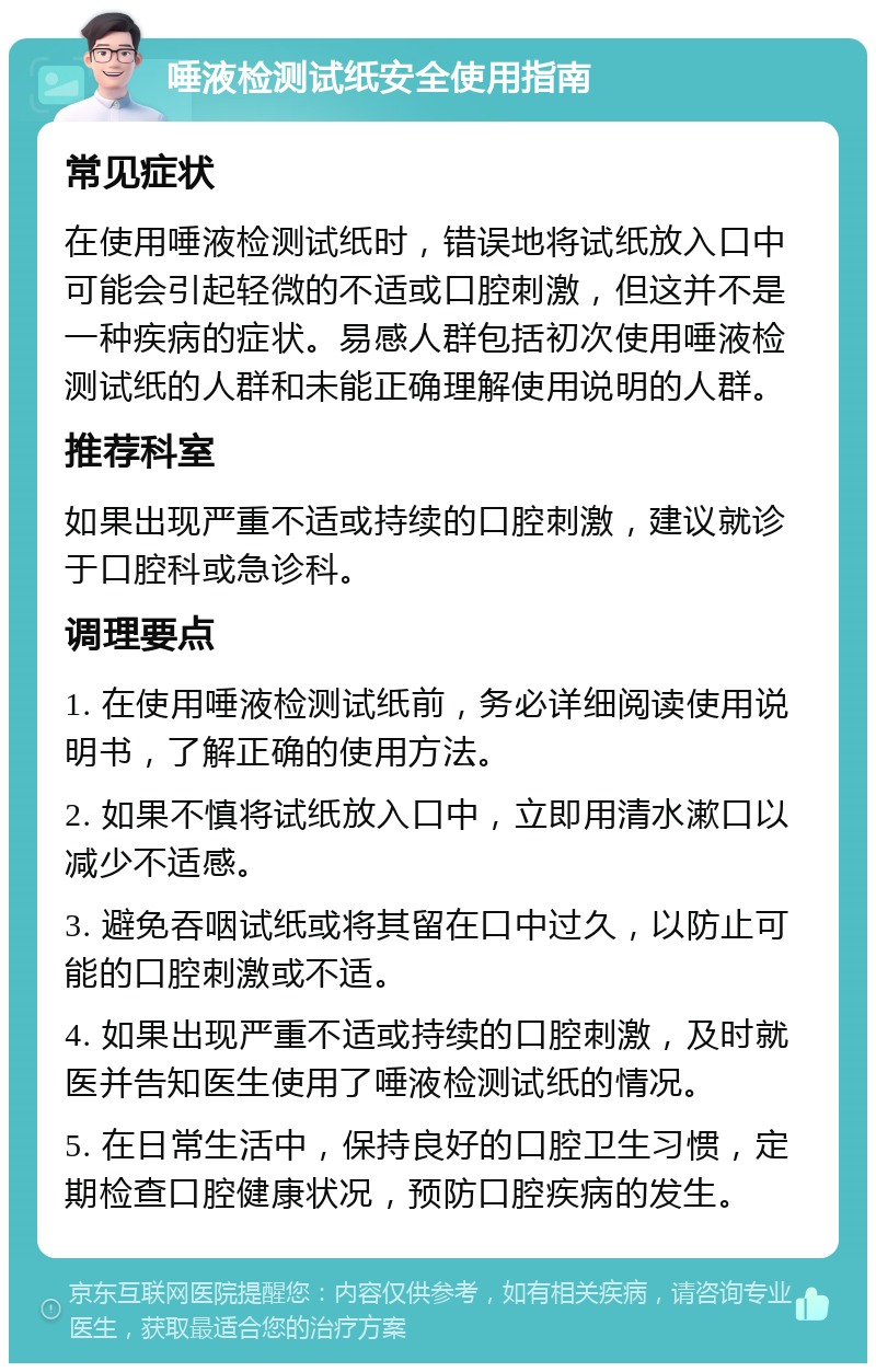 唾液检测试纸安全使用指南 常见症状 在使用唾液检测试纸时，错误地将试纸放入口中可能会引起轻微的不适或口腔刺激，但这并不是一种疾病的症状。易感人群包括初次使用唾液检测试纸的人群和未能正确理解使用说明的人群。 推荐科室 如果出现严重不适或持续的口腔刺激，建议就诊于口腔科或急诊科。 调理要点 1. 在使用唾液检测试纸前，务必详细阅读使用说明书，了解正确的使用方法。 2. 如果不慎将试纸放入口中，立即用清水漱口以减少不适感。 3. 避免吞咽试纸或将其留在口中过久，以防止可能的口腔刺激或不适。 4. 如果出现严重不适或持续的口腔刺激，及时就医并告知医生使用了唾液检测试纸的情况。 5. 在日常生活中，保持良好的口腔卫生习惯，定期检查口腔健康状况，预防口腔疾病的发生。