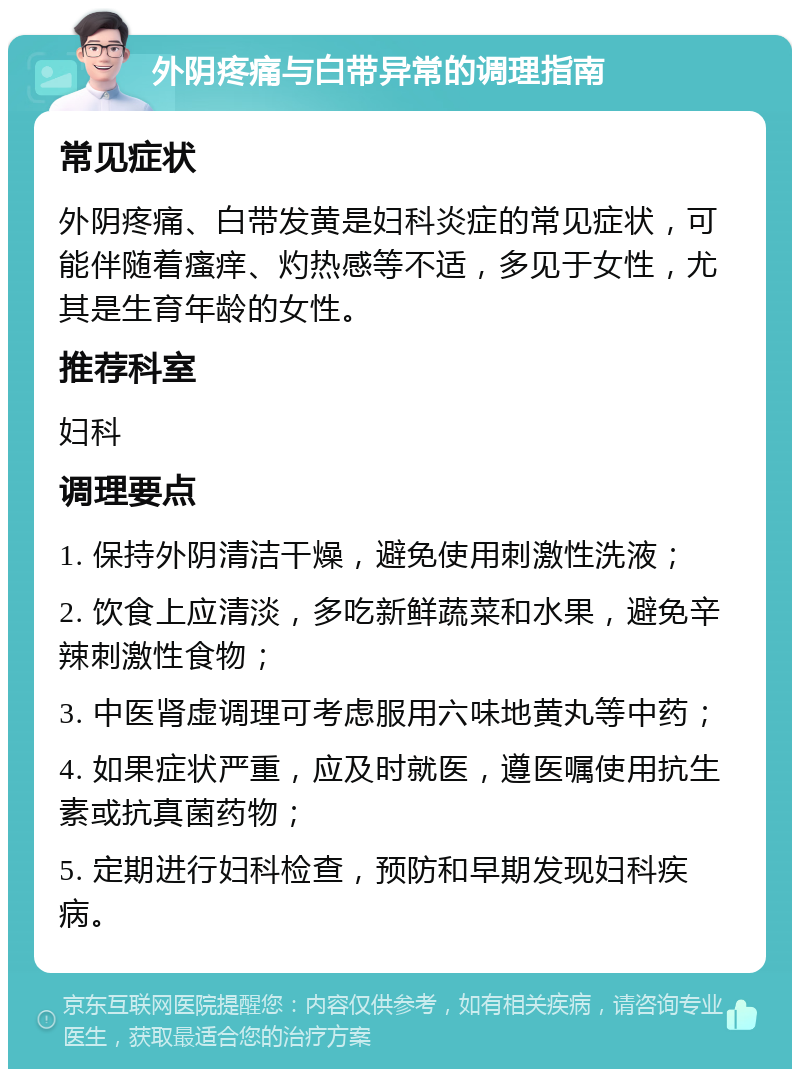 外阴疼痛与白带异常的调理指南 常见症状 外阴疼痛、白带发黄是妇科炎症的常见症状，可能伴随着瘙痒、灼热感等不适，多见于女性，尤其是生育年龄的女性。 推荐科室 妇科 调理要点 1. 保持外阴清洁干燥，避免使用刺激性洗液； 2. 饮食上应清淡，多吃新鲜蔬菜和水果，避免辛辣刺激性食物； 3. 中医肾虚调理可考虑服用六味地黄丸等中药； 4. 如果症状严重，应及时就医，遵医嘱使用抗生素或抗真菌药物； 5. 定期进行妇科检查，预防和早期发现妇科疾病。