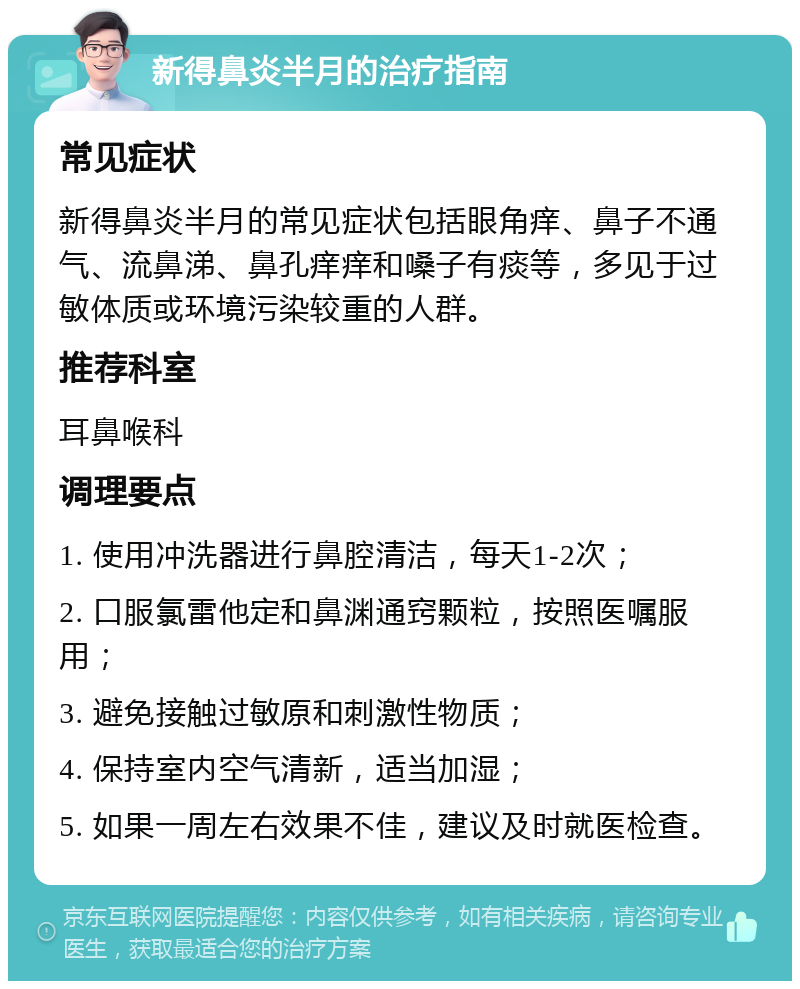 新得鼻炎半月的治疗指南 常见症状 新得鼻炎半月的常见症状包括眼角痒、鼻子不通气、流鼻涕、鼻孔痒痒和嗓子有痰等，多见于过敏体质或环境污染较重的人群。 推荐科室 耳鼻喉科 调理要点 1. 使用冲洗器进行鼻腔清洁，每天1-2次； 2. 口服氯雷他定和鼻渊通窍颗粒，按照医嘱服用； 3. 避免接触过敏原和刺激性物质； 4. 保持室内空气清新，适当加湿； 5. 如果一周左右效果不佳，建议及时就医检查。