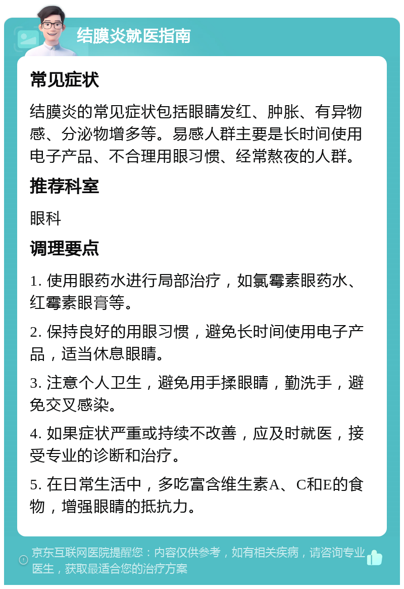 结膜炎就医指南 常见症状 结膜炎的常见症状包括眼睛发红、肿胀、有异物感、分泌物增多等。易感人群主要是长时间使用电子产品、不合理用眼习惯、经常熬夜的人群。 推荐科室 眼科 调理要点 1. 使用眼药水进行局部治疗，如氯霉素眼药水、红霉素眼膏等。 2. 保持良好的用眼习惯，避免长时间使用电子产品，适当休息眼睛。 3. 注意个人卫生，避免用手揉眼睛，勤洗手，避免交叉感染。 4. 如果症状严重或持续不改善，应及时就医，接受专业的诊断和治疗。 5. 在日常生活中，多吃富含维生素A、C和E的食物，增强眼睛的抵抗力。