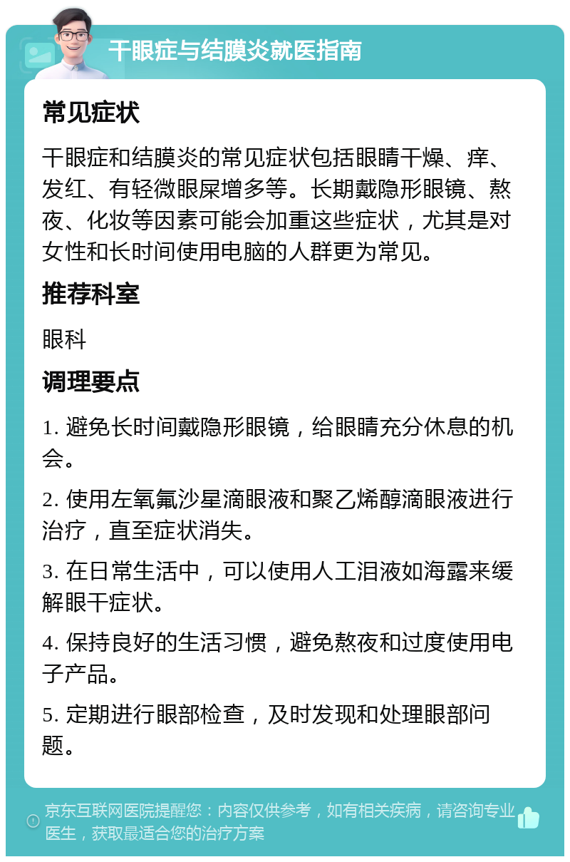 干眼症与结膜炎就医指南 常见症状 干眼症和结膜炎的常见症状包括眼睛干燥、痒、发红、有轻微眼屎增多等。长期戴隐形眼镜、熬夜、化妆等因素可能会加重这些症状，尤其是对女性和长时间使用电脑的人群更为常见。 推荐科室 眼科 调理要点 1. 避免长时间戴隐形眼镜，给眼睛充分休息的机会。 2. 使用左氧氟沙星滴眼液和聚乙烯醇滴眼液进行治疗，直至症状消失。 3. 在日常生活中，可以使用人工泪液如海露来缓解眼干症状。 4. 保持良好的生活习惯，避免熬夜和过度使用电子产品。 5. 定期进行眼部检查，及时发现和处理眼部问题。