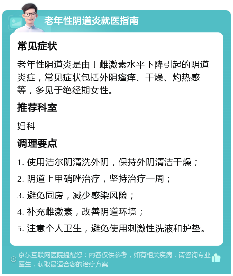 老年性阴道炎就医指南 常见症状 老年性阴道炎是由于雌激素水平下降引起的阴道炎症，常见症状包括外阴瘙痒、干燥、灼热感等，多见于绝经期女性。 推荐科室 妇科 调理要点 1. 使用洁尔阴清洗外阴，保持外阴清洁干燥； 2. 阴道上甲硝唑治疗，坚持治疗一周； 3. 避免同房，减少感染风险； 4. 补充雌激素，改善阴道环境； 5. 注意个人卫生，避免使用刺激性洗液和护垫。