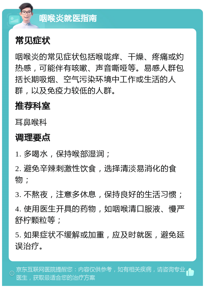 咽喉炎就医指南 常见症状 咽喉炎的常见症状包括喉咙痒、干燥、疼痛或灼热感，可能伴有咳嗽、声音嘶哑等。易感人群包括长期吸烟、空气污染环境中工作或生活的人群，以及免疫力较低的人群。 推荐科室 耳鼻喉科 调理要点 1. 多喝水，保持喉部湿润； 2. 避免辛辣刺激性饮食，选择清淡易消化的食物； 3. 不熬夜，注意多休息，保持良好的生活习惯； 4. 使用医生开具的药物，如咽喉清口服液、慢严舒柠颗粒等； 5. 如果症状不缓解或加重，应及时就医，避免延误治疗。